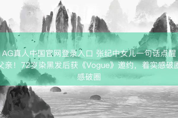 AG真人中国官网登录入口 张纪中女儿一句话点醒父亲！72岁染黑发后获《Vogue》邀约，着实感破圈