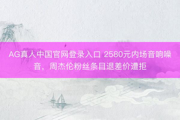 AG真人中国官网登录入口 2580元内场音响噪音，周杰伦粉丝条目退差价遭拒