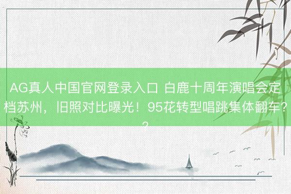 AG真人中国官网登录入口 白鹿十周年演唱会定档苏州，旧照对比曝光！95花转型唱跳集体翻车？