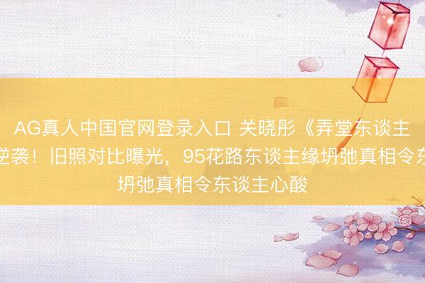 AG真人中国官网登录入口 关晓彤《弄堂东谈主家》演技逆袭！旧照对比曝光，95花路东谈主缘坍弛真相令东谈主心酸