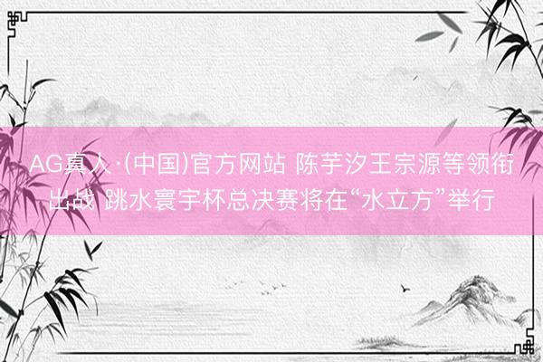 AG真人·(中国)官方网站 陈芋汐王宗源等领衔出战 跳水寰宇杯总决赛将在“水立方”举行