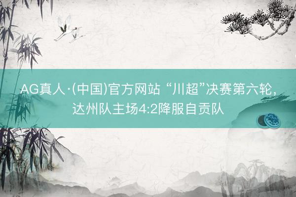 AG真人·(中国)官方网站 “川超”决赛第六轮，达州队主场4:2降服自贡队