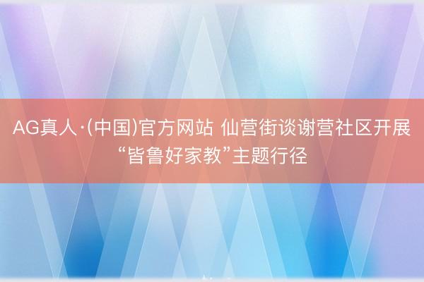 AG真人·(中国)官方网站 仙营街谈谢营社区开展“皆鲁好家教”主题行径