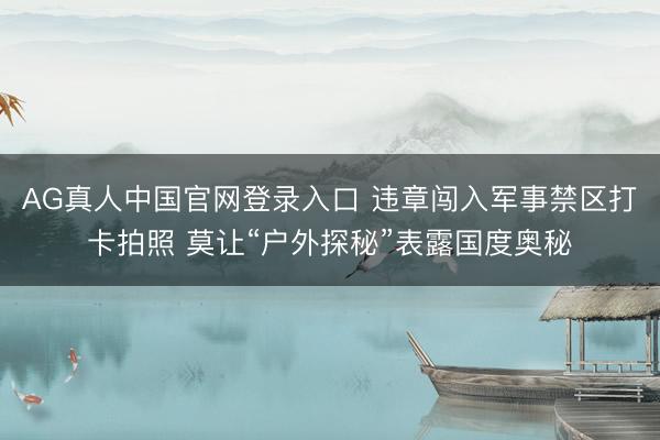 AG真人中国官网登录入口 违章闯入军事禁区打卡拍照 莫让“户外探秘”表露国度奥秘