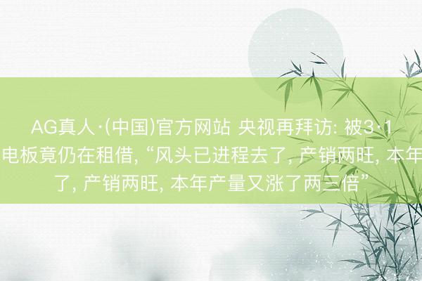 AG真人·(中国)官方网站 央视再拜访: 被3·15晚会曝光的超标锂电板竟仍在租借， “风头已进程去了， 产销两旺， 本年产量又涨了两三倍”