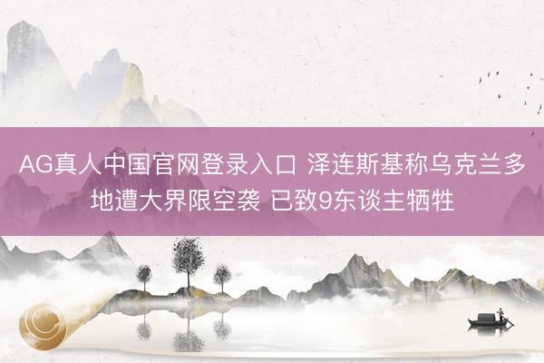 AG真人中国官网登录入口 泽连斯基称乌克兰多地遭大界限空袭 已致9东谈主牺牲