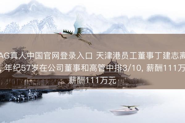 AG真人中国官网登录入口 天津港员工董事丁建志离任， 年纪57岁在公司董事和高管中排3/10， 薪酬111万元
