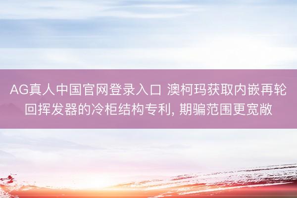 AG真人中国官网登录入口 澳柯玛获取内嵌再轮回挥发器的冷柜结构专利， 期骗范围更宽敞