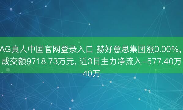AG真人中国官网登录入口 赫好意思集团涨0.00%， 成交额9718.73万元， 近3日主力净流入-577.40万