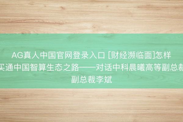 AG真人中国官网登录入口 [财经濒临面]怎样才能买通中国智算生态之路——对话中科晨曦高等副总裁李斌