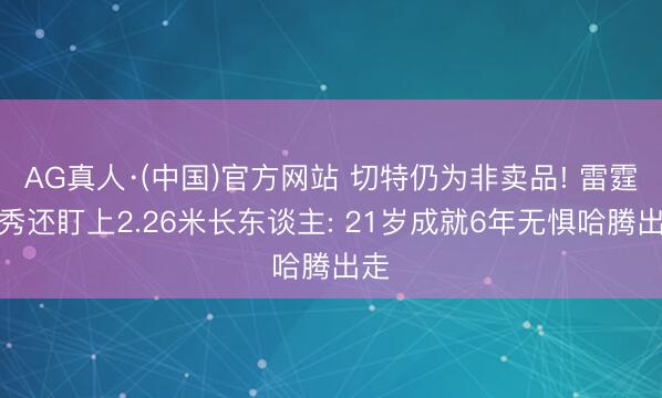 AG真人·(中国)官方网站 切特仍为非卖品! 雷霆选秀还盯上2.26米长东谈主: 21岁成就6年无惧哈腾出走