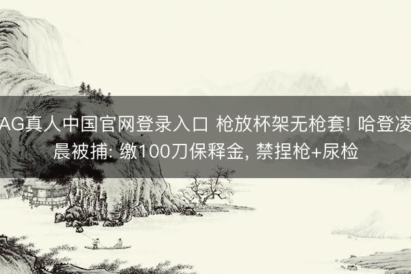 AG真人中国官网登录入口 枪放杯架无枪套! 哈登凌晨被捕: 缴100刀保释金， 禁捏枪+尿检