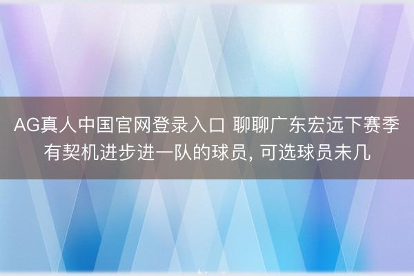 AG真人中国官网登录入口 聊聊广东宏远下赛季有契机进步进一队的球员， 可选球员未几