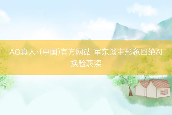 AG真人·(中国)官方网站 军东谈主形象回绝AI换脸亵渎