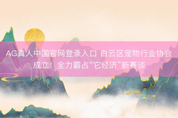 AG真人中国官网登录入口 白云区宠物行业协会成立！全力霸占“它经济”新赛谈