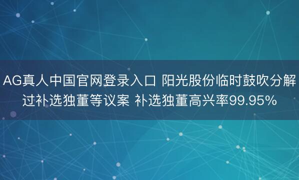 AG真人中国官网登录入口 阳光股份临时鼓吹分解过补选独董等议案 补选独董高兴率99.95%