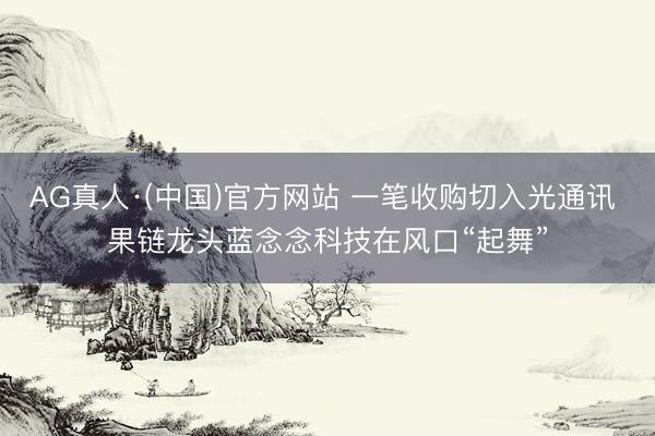 AG真人·(中国)官方网站 一笔收购切入光通讯 果链龙头蓝念念科技在风口“起舞”