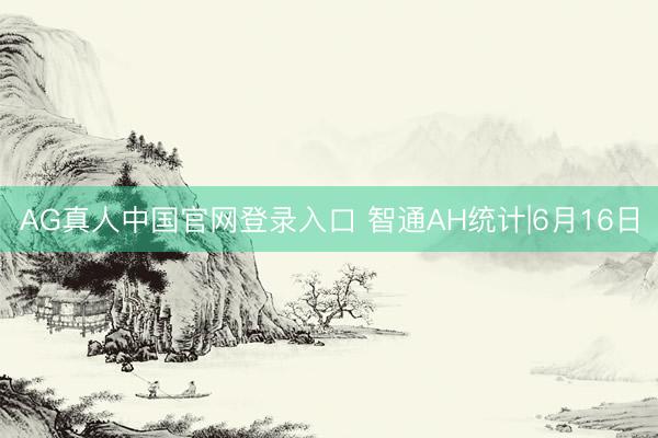 AG真人中国官网登录入口 智通AH统计|6月16日