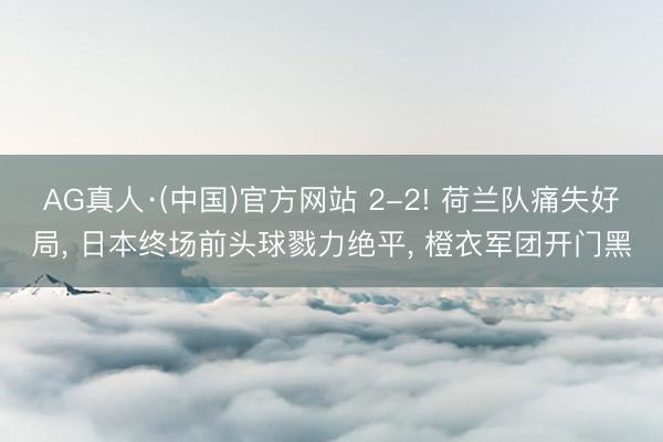 AG真人·(中国)官方网站 2-2! 荷兰队痛失好局， 日本终场前头球戮力绝平， 橙衣军团开门黑
