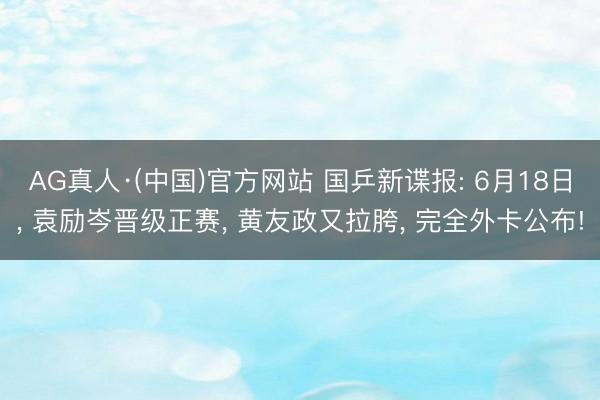 AG真人·(中国)官方网站 国乒新谍报: 6月18日， 袁励岑晋级正赛， 黄友政又拉胯， 完全外卡公布!