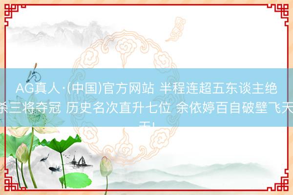 AG真人·(中国)官方网站 半程连超五东谈主绝杀三将夺冠 历史名次直升七位 余依婷百自破壁飞天!