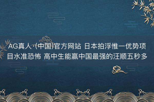 AG真人·(中国)官方网站 日本拍浮惟一优势项目水准恐怖 高中生能赢中国最强的汪顺五秒多