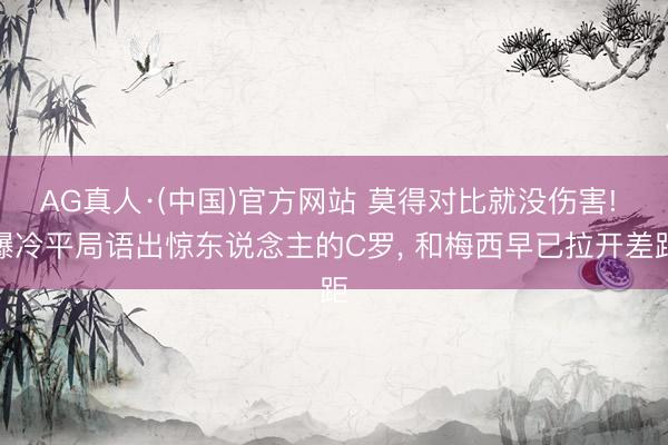 AG真人·(中国)官方网站 莫得对比就没伤害! 爆冷平局语出惊东说念主的C罗, 和梅西早已拉开差距